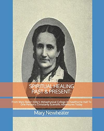 SPIRITUAL HEALING PAST and PRESENT From Mary Baker Eddy's Metaphysical College at Hawthorne Hall to One Person's Christianly Scientific Adventures Today