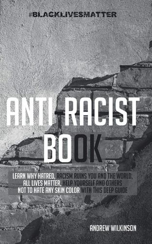 Anti-Racist Book Learn Why Hatred, Racism Ruins You and the World, All Lives Matter, Help Yourself and Others Not to Hate Any Skin Color with This Deep Guide