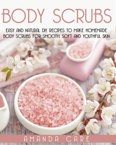Body Scrubs Easy And Natural DIY Recipes To Make Homemade Body Scrubs For Smooth, Soft And Youthful Skin
