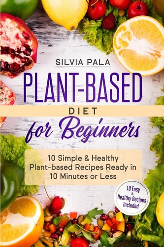 Plant-based Diet for Beginners 10 Simple & Healthy Plant-based Recipes Ready in 10 Minutes Or Less