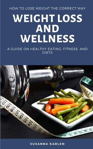 Weight Loss and Wellness How to Lose Weight the Correct Way: A Guide on Healthy Eating, Fitness, and Diets