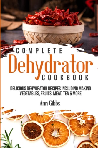 Complete Dehydrator Cookbook Delicious Dehydrator Recipes Including Making Vegetables, Fruits, Meat, Tea and More