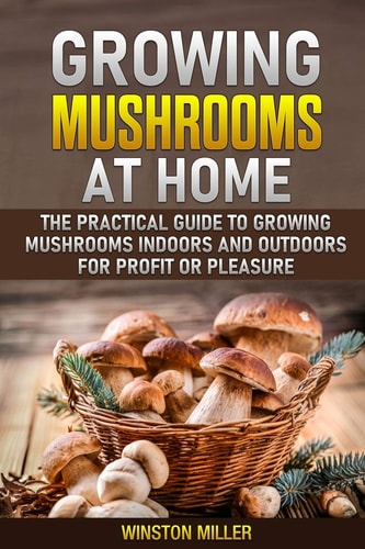 Growing Mushrooms at Home The Practical Guide to Growing Mushrooms Indoors and Outdoors for Profit Or Pleasure