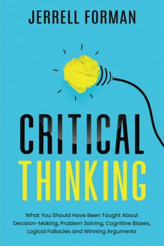 Critical Thinking What You Should Have Been Taught About Decision-Making, Problem Solving, Cognitive Biases, Logical Fallacies and Winning Arguments