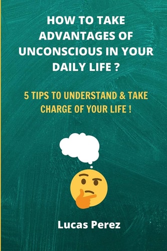 How to Take Advantages of Your Unconscious in Your Daily Life ? 5 Tips to Understand and Take Charge of Your Life !