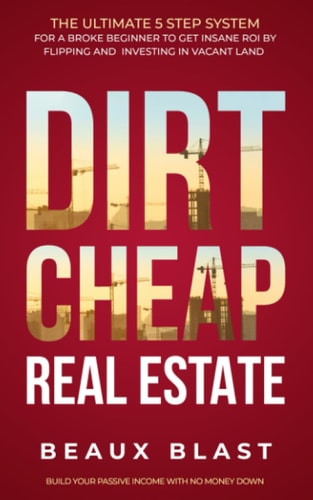 Dirt Cheap Real Estate The Ultimate 5 Step System for a Broke Beginner to Get INSANE ROI by Flipping and Investing in Vacant Land Build Your Passive Income with No Money Down