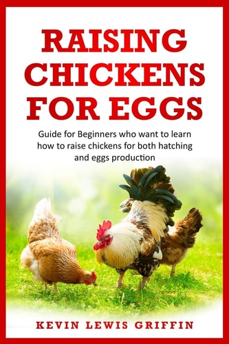 Raising Chickens for Eggs Guide for Beginners who Want to Learn how to Raise Chickens for Both Hatching and Eggs Production
