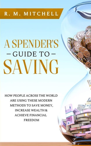 A Spender's Guide to Saving How People Across the World Are Using These Modern Methods to Save Money, Increase Wealth and Achieve Financial Freedom