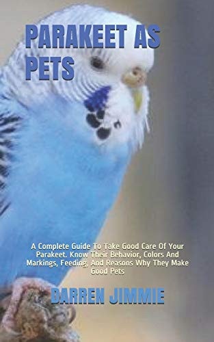 Parakeet as Pets A Complete Guide To Take Good Care Of Your Parakeet. Know Their Behavior, Colors And Markings, Feeding, And Reasons Why They Make Good Pets
