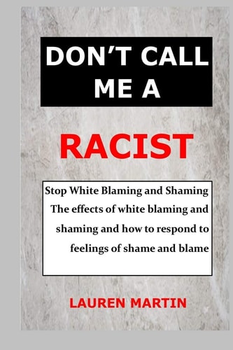 Don't Call Me a Racist Stop White Blaming and Shaming. The Effects of White Blaming and Shaming and how to Respond to Feelings of Shame and Blame
