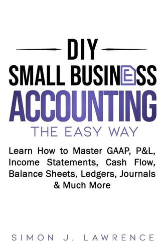 DIY Small Business Accounting the Easy Way Learn How to Master GAAP, P&L, Income Statements, Cash Flow, Balance Sheets, Ledgers, Journals & Much More
