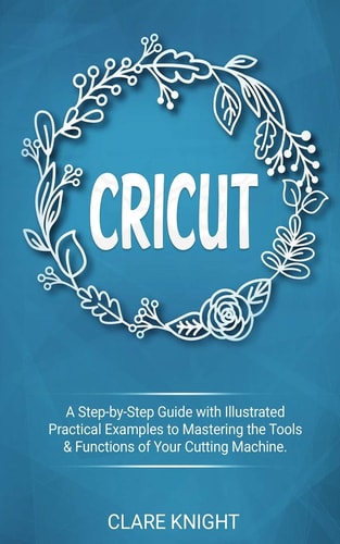 Cricut A Step-By-Step Guide with Illustrated Practical Examples to Mastering the Tools and Functions of Your Cutting Machine