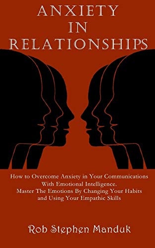 Anxiety in Relationships How to Overcome Anxiety in Your Communications With Emotional Intelligence. Master The Emotions By Changing Your Habits and Using Your Empathic Skills