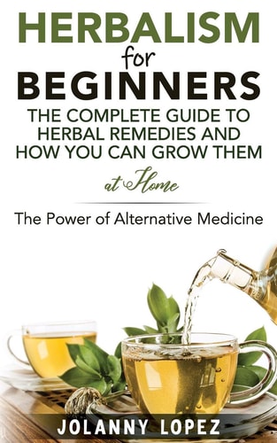 Herbalism For Beginners The Complete Guide To Herbal Remedies and How You Can Grown Them At Home: The Power Of Alternative Medicine