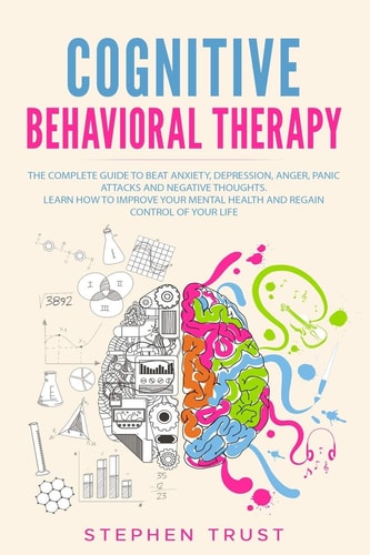 Cognitive Behavioral Therapy The Complete Guide to Beat Anxiety, Depression, Anger, Panic Attacks and Negative Thoughts. Learn How to Improve Your Mental Health and Regain Control of Your Life