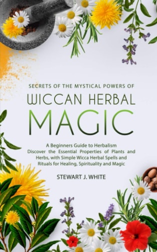 Secrets of the Mystical Powers of Wiccan Herbal Magic A Beginners Guide to Herbalism. Discover the Essential Properties of Plants and Herbs, with Simple Wicca Herbal Spells and Rituals for Healing