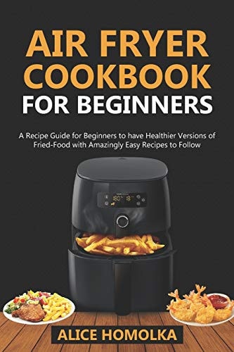 Air Fryer CookBook For Beginners A Recipe Guide for Beginners to Have Healthier Versions of Fried-Food with Amazingly Easy Recipes to Follow