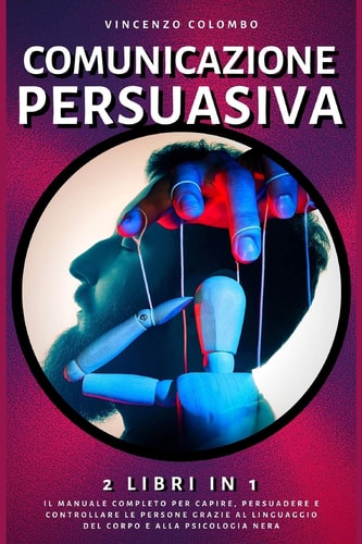 Comunicazione Persuasiva 2 Libri in 1- Il Manuale Completo Per Capire, Persuadere E Controllare Le Persone Grazie Al Linguaggio Del Corpo E Alla Psicologia Nera