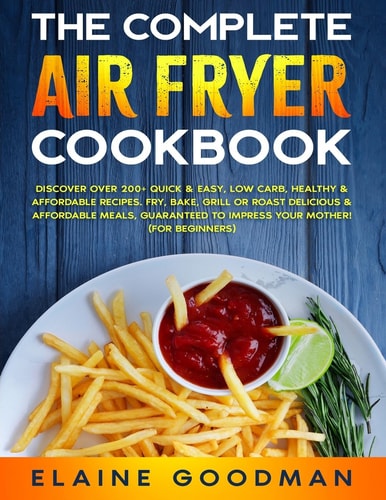 The Complete Air Fryer Cookbook Discover Over 200+ Quick and Easy, Low Carb, Healthy and Affordable Recipes. Fry, Bake, Grill Or Roast Delicious Meals. Guaranteed to Impress Your Mother! (for Beginners)