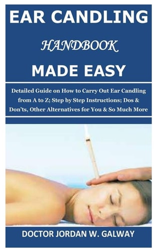 Ear Candling Handbook Made Easy Detailed Guide on How to Carry Out Ear Candling from A to Z; Step by Step Instructions; Dos & Don'ts, Other Alternative S for You & So Much More
