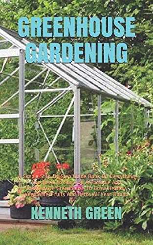 Greenhouse Gardening A Simple Step-By-Step Guide Book On Everything You Need To Start Up A Portable And Inexpensive Greenhouse To Grow Healthy Vegetable, Fruits And Herbs All Year-Round