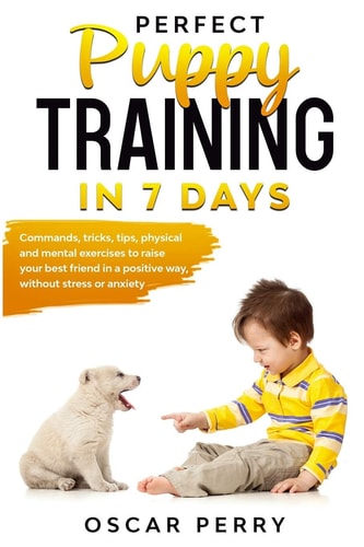 Perfect Puppy Training in 7 Days Commands, Tricks, Tips, Physical and Mental Exercises to Raise Your Best Friend in a Positive Way, Without Stress Or Anxiety