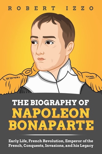 The Biography of Napoleon Bonaparte Early Life, French Revolution, Emperor of the French, Conquests, Invasions, and His Legacy