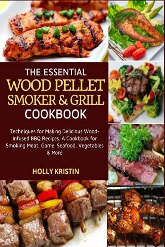 The Essential Wood Pellet Smoker and Grill Cookbook Techniques for Making Delicious Wood-Infused BBQ Recipes - A Cookbook for Smoking Meat, Game, Seafood, Vegetables and More!