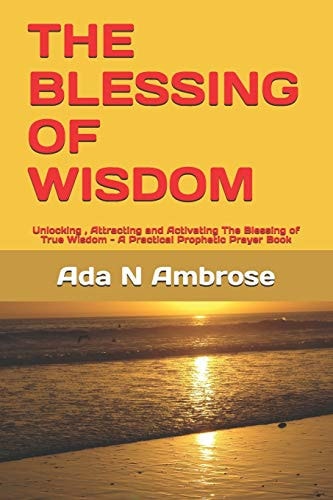 The Blessing of Wisdom Unlocking, Attracting and Activating The Blessing of True Wisdom - A Practical Prophetic Prayer Book