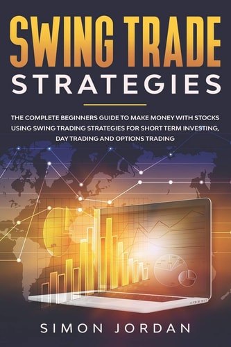 Swing Trade Strategies The Complete Beginners Guide to Make Money with Stocks Using Swing Trading Strategies for Short Term Investing, Day Trading and Options Trading
