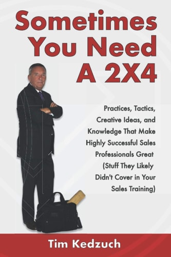 Sometimes You Need a 2X4 Practices, Tactics, Creative Ideas and Knowledge That Make Highly Successful Sales Professionals Great (Stuff They Likely Didn't Cover in Your Sales Training)