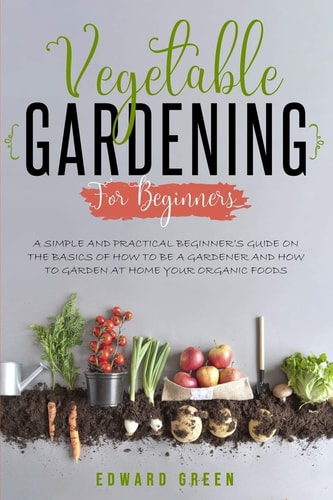 Vegetable Gardening for Beginners A Simple and Practical Beginner's Guide on the Basics of How To Be a Gardener and How To Garden at Home Your Organic Foods