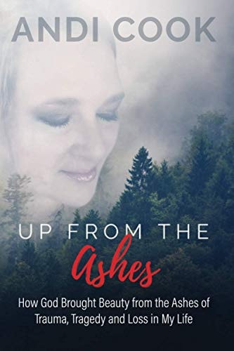Up From the Ashes How God Brought Beauty from the Ashes of Trauma, Tragedy, and Loss in My Life