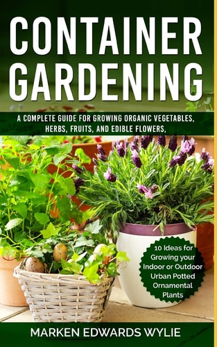 Container Gardening A Complete Guide for Growing Organic Vegetables, Herbs, Fruits, and Edible Flowers, 10 Ideas for Growing Your Indoor Or Outdoor Urban Potted Ornamental Plant