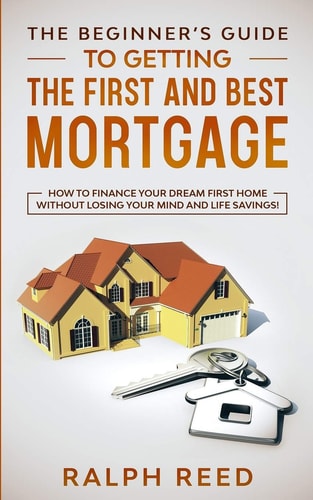 The Beginner's Guide To Getting The First And Best Mortgage How to Finance Your Dream First Home Without Losing Your Mind and Life Savings!