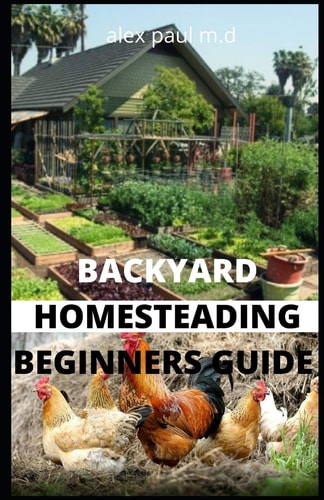 Backyard Homesteading Beginners Guide Guide to Growing Your Own Food, Canning, Keeping Chickens, Generating Your Own Energy, Crafting, Herbal Medicine, and More