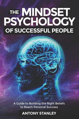 The Mindset Psychology of Successful People A Guide to Building the Right Beliefs to Reach Personal Success