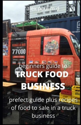 Beginners Guide of How to Start a Truck Food Business Prefect Guide On How to Grow, and Succeed in the Mobile Food Business Plus Recipes Of Meal To Sell