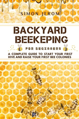 Backyard Beekeping for Beginners A Complete Guide to Start Your First Hive and Raise Your First Bee Colonies
