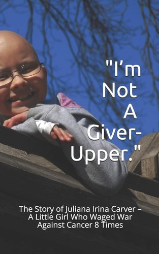 I'm Not a Giver-Upper The Story of Juliana Irina Carver - A Little Girl Who Waged War Against Cancer 8 Times