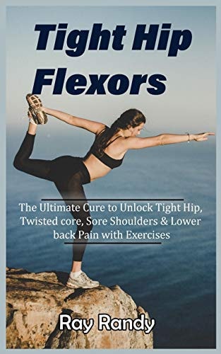 Tight Hip Flexors The Ultimate Cure to To Unlock Tight Hip, Twisted Core, Sore Shoulders & Lower Back Pain with Exercises (Mobility Exercise, Hip Flexor Exercise, Stretches Work Out, 2020)