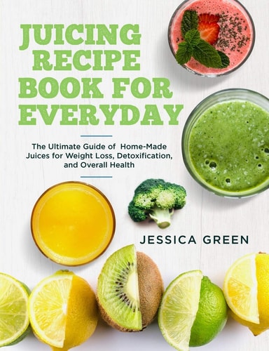 Juicing Recipe Book for Everyday The Ultimate Guide of Home-Made Juices for Weight Loss, Detoxification, and Overall Health