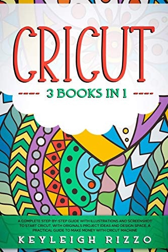 Cricut 3 Books in 1: A Complete Step-By-Step Guide With Illustrations And Screenshot To Start Cricut, With Originals Project Ideas And Design Space. A Pratical Guide To Make Money With Cricut Machine