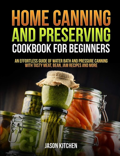 Home Canning and Preserving Cookbook For Beginners An Effortless Guide of Water Bath and Pressure Canning with Tasty Meat, Bean, Jam Recipes and More