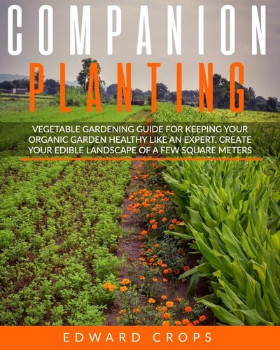 Companion Planting Vegetable Gardening Guide for Keeping Ypur Organic Garden Healthy Like an Expert. Create Your Edible Landscape of a Few Square Meters