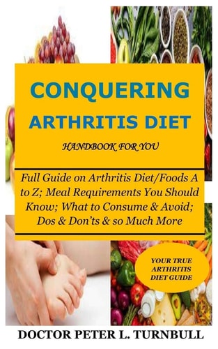 CONQUERING ARTHRITIS DIET HANDBOOK for YOU Full Guide on Arthritis Diet/Foods A to Z; Meal Requirements You Should Know; What to Consume & Avoid; Dos & Don'ts & So Much More