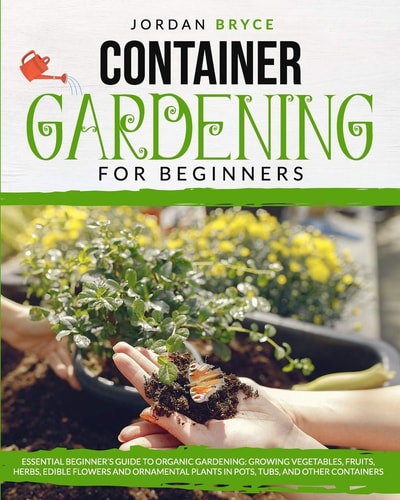 Container Gardening for Beginners : Essential Beginner's Guide to Organic Gardening: Growing Vegetables, Fruits, Herbs, Edible Flowers, and Ornamental Plants in Pots, Tubs and Other Containers