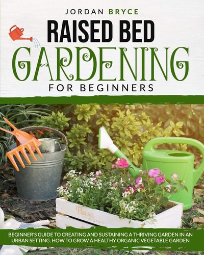 Raised Bed Gardening for Beginners Beginner's Guide to Creating and Sustaining a Thriving Garden in an Urban Setting. How to Grow a Healthy Organic Vegetable Garden