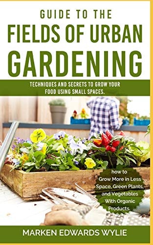 Guide to the Fields of Urban Gardening Techniques and Secrets to Grow Your Food Using Small Spaces: Raised Beds, Vertical Gardening, Edible Interiors, Balconies, Roofs, and Hydroponics