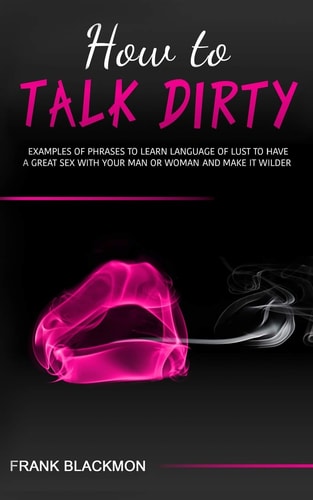 How to Talk Dirty Examples of Phrases to Learn Language of Lust to Have a Great Sex with Your Man Or Woman and Make It Wilder